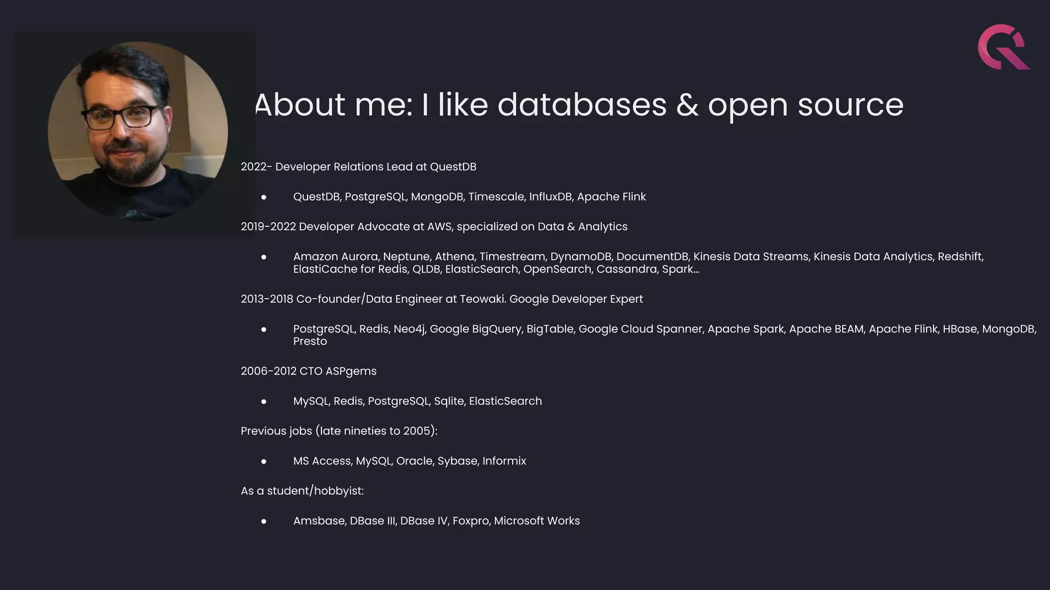 About me: I like databases & open source
2022- Developer Relations Lead at QuestDB
● QuestDB, PostgreSQL, MongoDB, Timescale, InfluxDB, Apache Flink
2019-2022 Developer Advocate at AWS, specialized on Data & Analytics
● Amazon Aurora, Neptune, Athena, Timestream, DynamoDB, DocumentDB, Kinesis Data Streams, Kinesis Data Analytics, Redshift,
ElastiCache for Redis, QLDB, ElasticSearch, OpenSearch, Cassandra, Spark…
2013-2018 Co-founder/Data Engineer at Teowaki. Google Developer Expert
● PostgreSQL, Redis, Neo4j, Google BigQuery, BigTable, Google Cloud Spanner, Apache Spark, Apache BEAM, Apache Flink, HBase, MongoDB,
Presto
2006-2012 CTO ASPgems
● MySQL, Redis, PostgreSQL, Sqlite, ElasticSearch
Previous jobs (late nineties to 2005):
● MS Access, MySQL, Oracle, Sybase, Informix
As a student/hobbyist:
● Amsbase, DBase III, DBase IV, Foxpro, Microsoft Works
 
