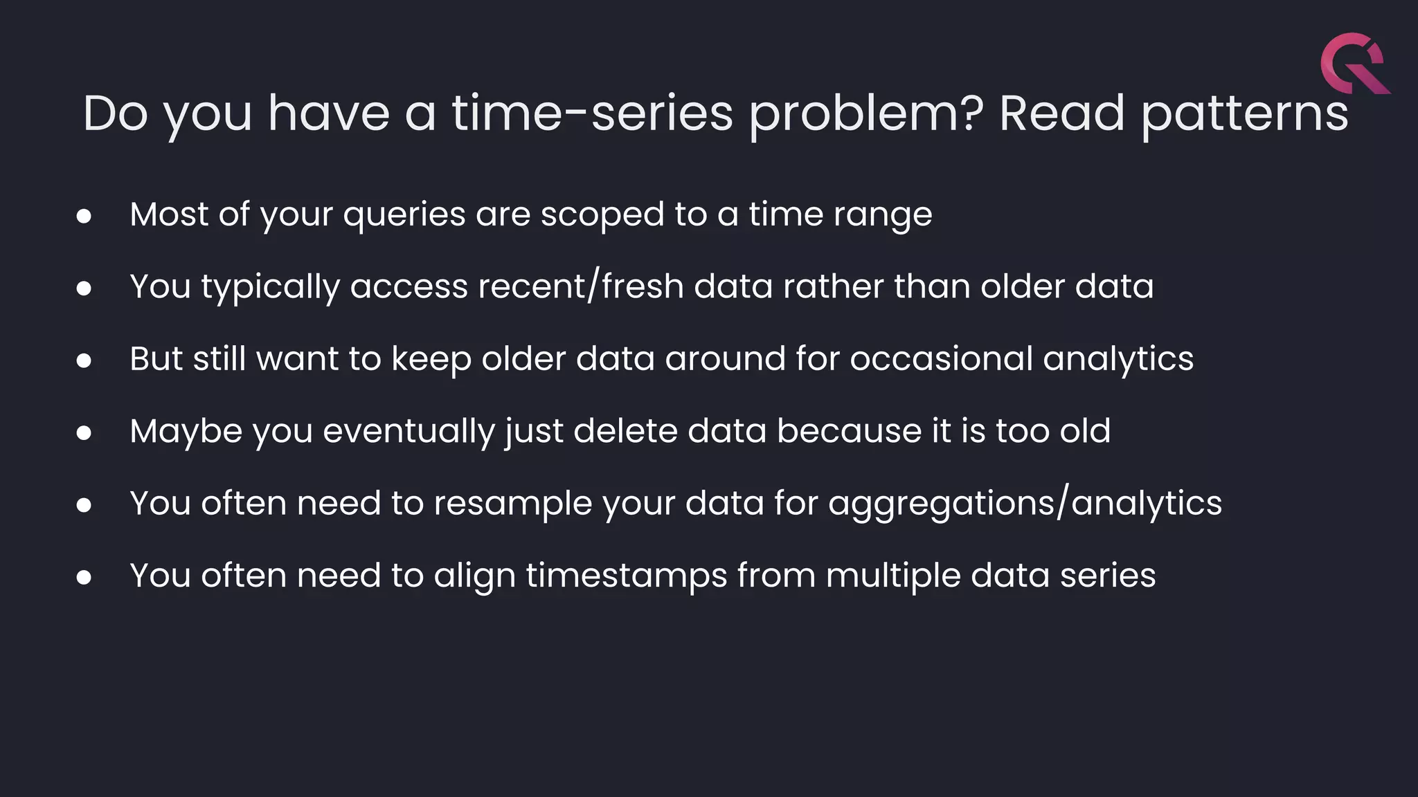 Do you have a time-series problem? Read patterns
● Most of your queries are scoped to a time range
● You typically access recent/fresh data rather than older data
● But still want to keep older data around for occasional analytics
● Maybe you eventually just delete data because it is too old
● You often need to resample your data for aggregations/analytics
● You often need to align timestamps from multiple data series
 