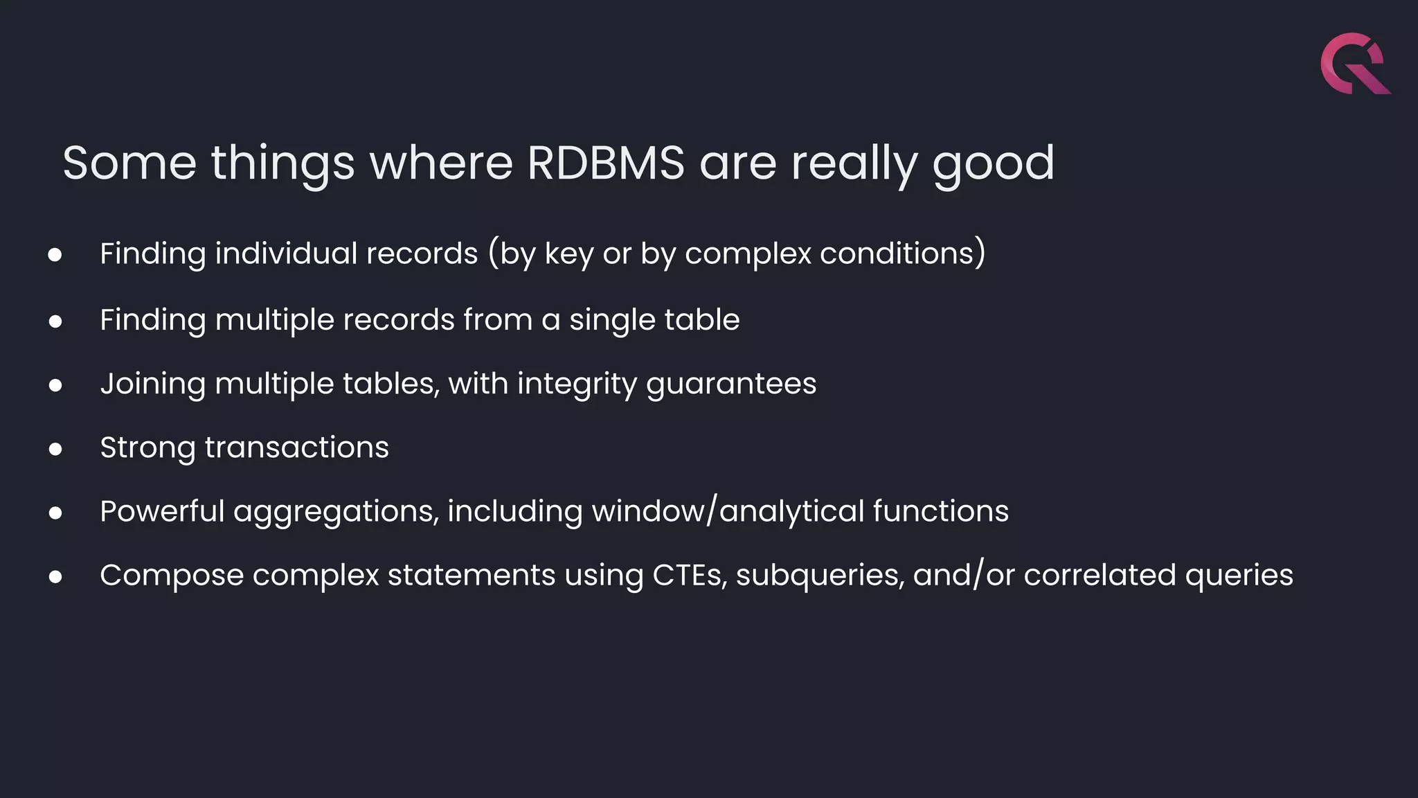 Some things where RDBMS are really good
● Finding individual records (by key or by complex conditions)
● Finding multiple records from a single table
● Joining multiple tables, with integrity guarantees
● Strong transactions
● Powerful aggregations, including window/analytical functions
● Compose complex statements using CTEs, subqueries, and/or correlated queries
 