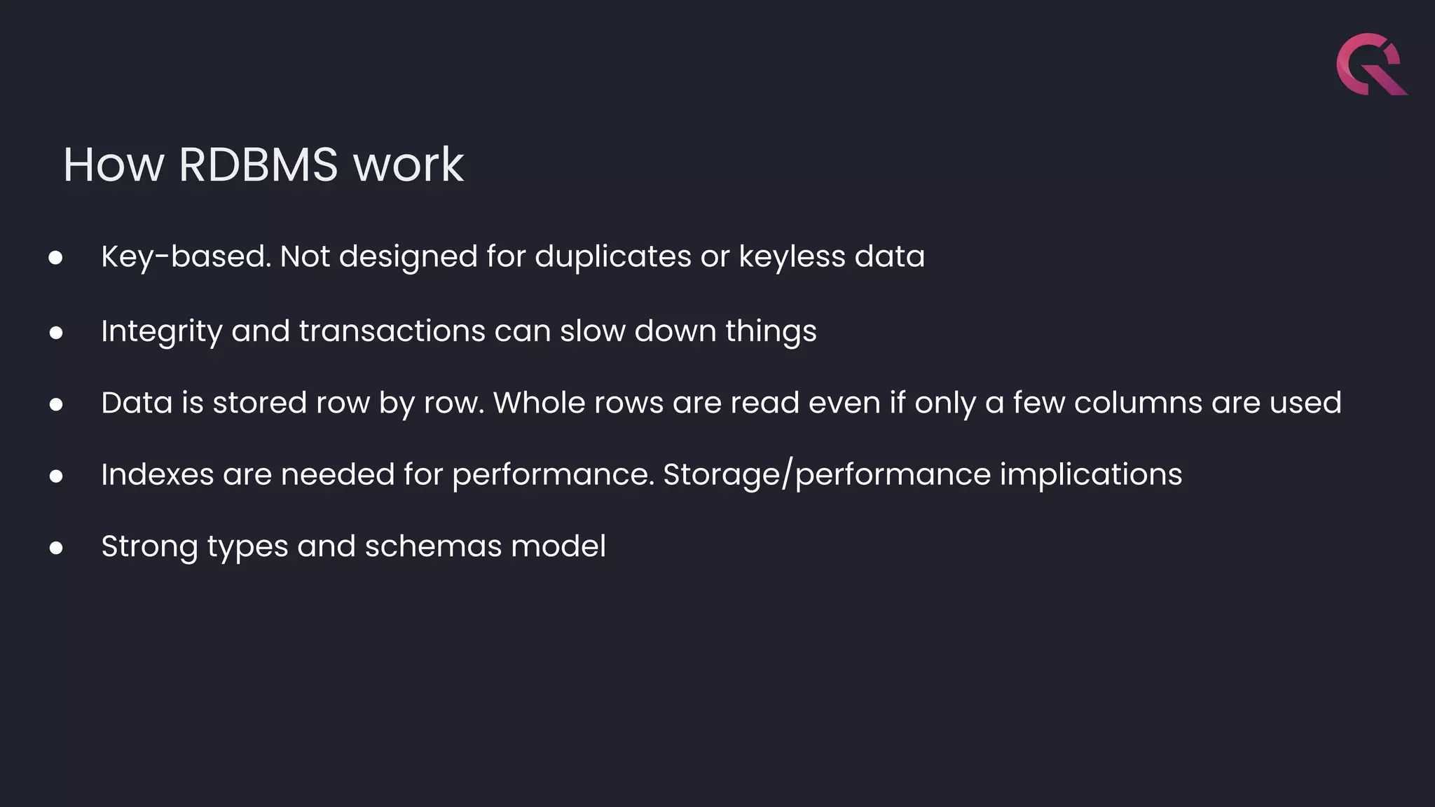 How RDBMS work
● Key-based. Not designed for duplicates or keyless data
● Integrity and transactions can slow down things
● Data is stored row by row. Whole rows are read even if only a few columns are used
● Indexes are needed for performance. Storage/performance implications
● Strong types and schemas model
 