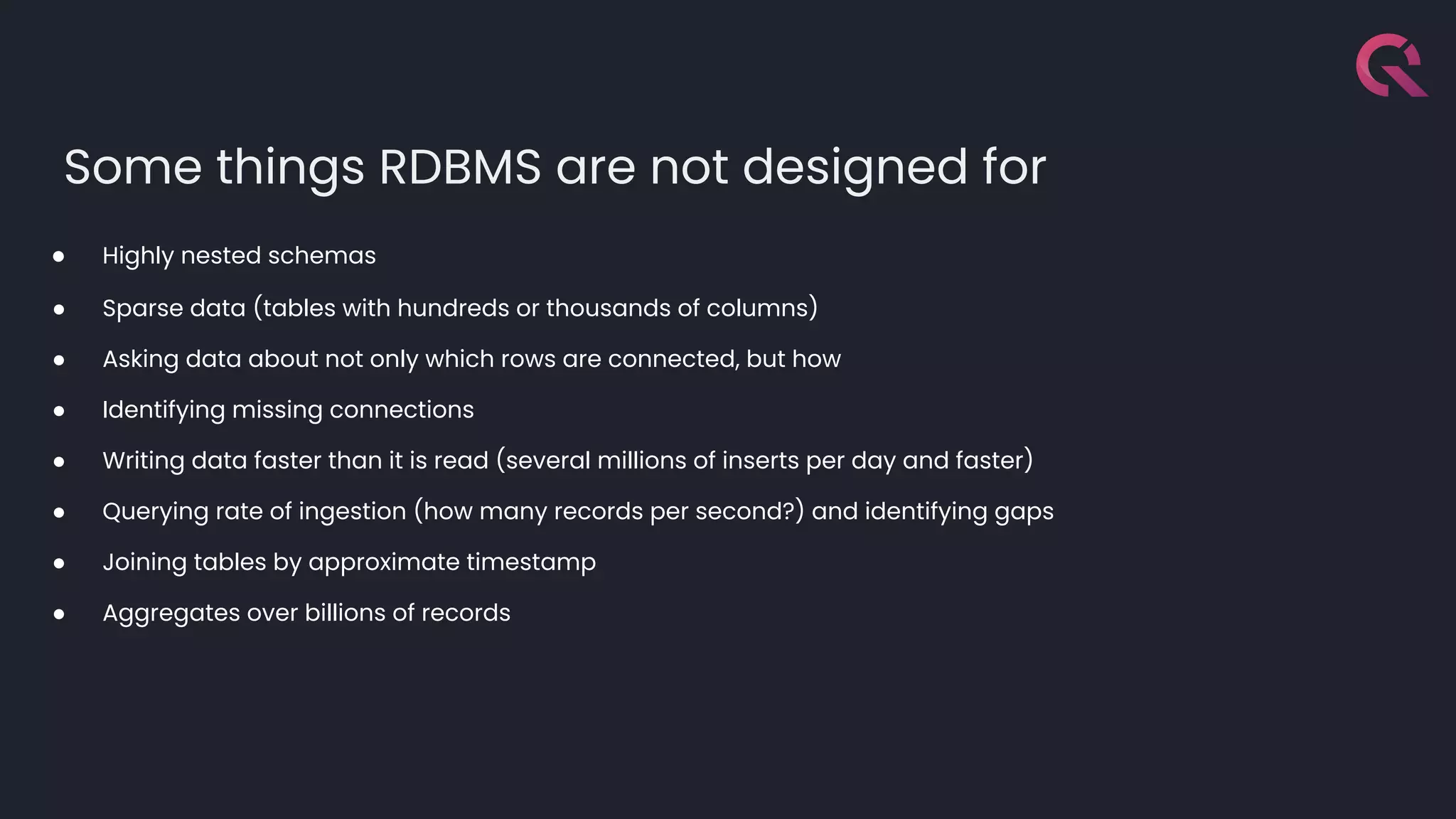 Some things RDBMS are not designed for
● Highly nested schemas
● Sparse data (tables with hundreds or thousands of columns)
● Asking data about not only which rows are connected, but how
● Identifying missing connections
● Writing data faster than it is read (several millions of inserts per day and faster)
● Querying rate of ingestion (how many records per second?) and identifying gaps
● Joining tables by approximate timestamp
● Aggregates over billions of records
 