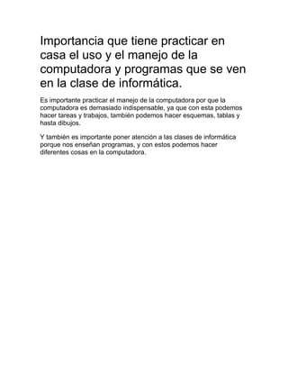 Importancia que tiene practicar en
casa el uso y el manejo de la
computadora y programas que se ven
en la clase de informática.
Es importante practicar el manejo de la computadora por que la
computadora es demasiado indispensable, ya que con esta podemos
hacer tareas y trabajos, también podemos hacer esquemas, tablas y
hasta dibujos.
Y también es importante poner atención a las clases de informática
porque nos enseñan programas, y con estos podemos hacer
diferentes cosas en la computadora.