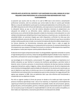 POSICIÓN ANTE LOS RETOS DEL CONTEXTO Y LOS PLANTEADOS EN LA RIEB, ADEMAS DE LO QUE
REQUIERO COMO PROFESIONAL DE LA EDUCACIÓN PARA RESPONDER ANTE TALES
PLANTEAMIENTOS
La posición que asumo ante los retos en la cuál la RIEB nace es de servicio y actualización
profesional constante, ante los contextos que vemos todos los días en nuestro país llamado
México.La tasa de natalidadde nuestropaís ha crecidoaceleradamente enlosúltimos años, en el
año 2010 rebasamoslos115 millonesde habitantes,estorepercuteenel aumentode matrículade
la educación básica; ya que un reto del sistema educativo mexicano es proporcionar una
educación de calidad en sus diferentes rubros: cobertura, equidad, eficacia, eficiencia y
pertinencia;noes suficiente brindar educación a todos los mexicanos si esta educación no es de
calidad,entendamosporcalidadhacerbienloque hacemosy a la primera vez. Los docentes de la
actualidad deben ser personas integras que estén dispuestos a enfrentar los retos que esta
sociedad cambiante presenta día tras día; pues en un mundo dinámico lo que hoy se considera
verdad,mañanapuede estarenduda.Las escuelasformadorasde docentesdeben proporcionar a
los futuros docentes las herramientas necesarias para poder llevar a cabo un papel de
transformacióny con ello coadyuvar en la educación de los alumnos. Es necesario desarrollar las
10 competencias que propone Phillippe Perrenoud y no olvidar las 44 competencias específicas
que propone el autor para mejorar nuestra práctica docente diaria.
El docente tiene el grancompromisode reducir las desigualdades regionales tomando en cuenta
el lugardonde prestasus servicios,reducirlasdesigualdadesde génerodesde el aula; impulsar el
desarrollo y utilización de nuevas tecnologías en el sistema educativo mediante la enseñanza.
Las tecnologías de la información y comunicación TIC, juegan un papel muy importante en el
ámbito educativo ya que facilitan el proceso de enseñanza-aprendizaje y permiten tanto al
docente como al alumno acercarse al conocimiento mediante de diversas maneras mediante
programasinteractivos,audios,imágenes, videos, teleconferencias etc. De ahí la importancia de
cerrar brechas de desigualdad y oportunidades de educación en los alumnos de nuestro país, ya
que el objetivo es que tanto un alumno que vive en la ciudad como otro que habita en lo más
recónditode lasierradesarrollenlascompetencias para la vida y alcancen los rasgos del perfil de
egreso que propone la RIEB. Solo así podremos decir que esta reforma está funcionando y
cumpliendo con sus objetivos iniciales.
Por ello es urgente cambiar la forma de pensar en donde se ha creído que todo el peso del
proceso enseñanza-aprendizaje recae solo en los maestros; es importante y extremadamente
urgente que lafamilia(el núcleofundamental de la sociedad), medios de comunicación, iglesias,
gruposde pares,centrosde padres,gremios,sindicatos,gruposempresarialesoperen enparalelo
con la escuela ya que la educación es responsabilidad no solo de unos cuantos sino pública, es
decir todos son importantes y necesarios para ofrecer una educación de calidad.
 