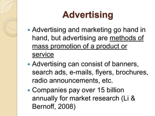 Advertising Advertising and marketing go hand in hand, but advertising are methods of mass promotion of a product or service Advertising can consist of banners, search ads, e-mails, flyers, brochures, radio announcements, etc. Companies pay over 15 billion annually for market research (Li & Bernoff, 2008)