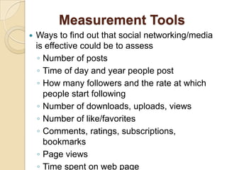Measurement ToolsWays to find out that social networking/media is effective could be to assessNumber of postsTime of day and year people postHow many followers and the rate at which people start followingNumber of downloads, uploads, viewsNumber of like/favoritesComments, ratings, subscriptions, bookmarksPage viewsTime spent on web page