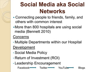 Social Media aka Social NetworksConnecting people to friends, family, and others with common interestMore than 800 hospitals are using social media (Bennett 2010)ConcernsMultiple Departments within our HospitalDevelopmentSocial Media Policy      
