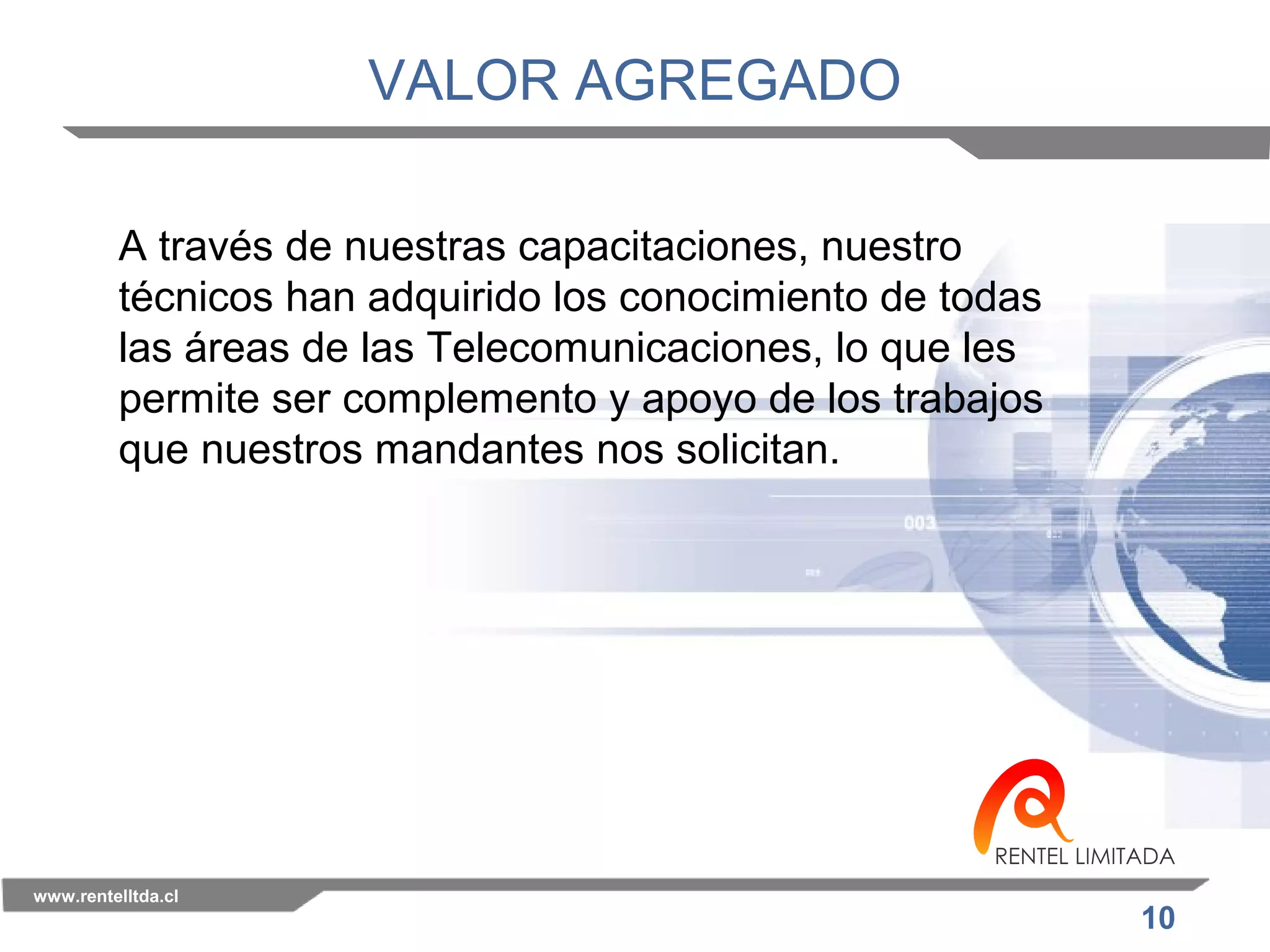 10 
VALOR AGREGADO 
A través de nuestras capacitaciones, nuestro 
técnicos han adquirido los conocimiento de todas 
las áreas de las Telecomunicaciones, lo que les 
permite ser complemento y apoyo de los trabajos 
que nuestros mandantes nos solicitan. 
www.rentelltda.cl 
 