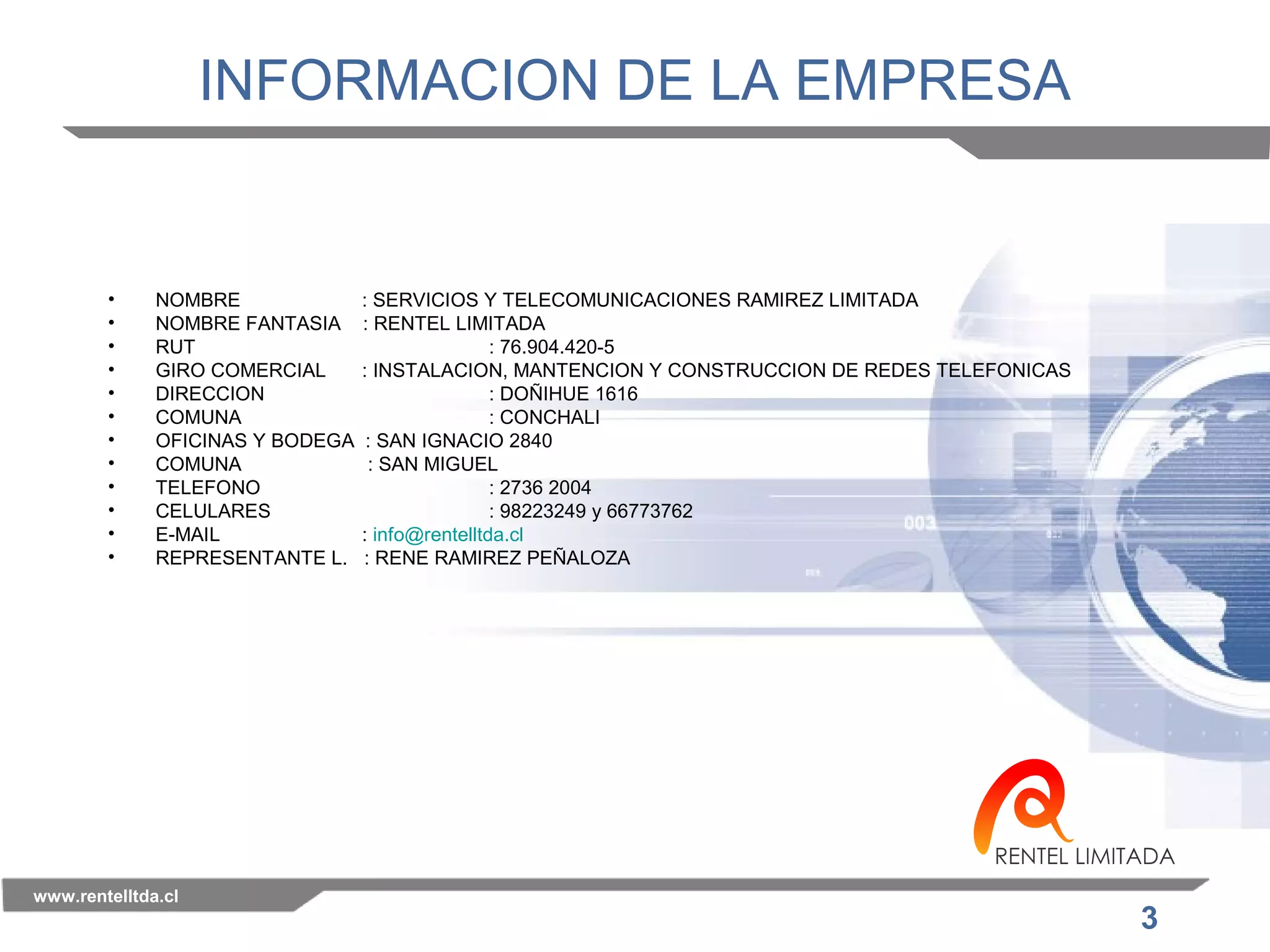 3 
INFORMACION DE LA EMPRESA 
• NOMBRE : SERVICIOS Y TELECOMUNICACIONES RAMIREZ LIMITADA 
• NOMBRE FANTASIA : RENTEL LIMITADA 
• RUT : 76.904.420-5 
• GIRO COMERCIAL : INSTALACION, MANTENCION Y CONSTRUCCION DE REDES TELEFONICAS 
• DIRECCION : DOÑIHUE 1616 
• COMUNA : CONCHALI 
• OFICINAS Y BODEGA : SAN IGNACIO 2840 
• COMUNA : SAN MIGUEL 
• TELEFONO : 2736 2004 
• CELULARES : 98223249 y 66773762 
• E-MAIL : info@rentelltda.cl 
• REPRESENTANTE L. : RENE RAMIREZ PEÑALOZA 
www.rentelltda.cl 
 