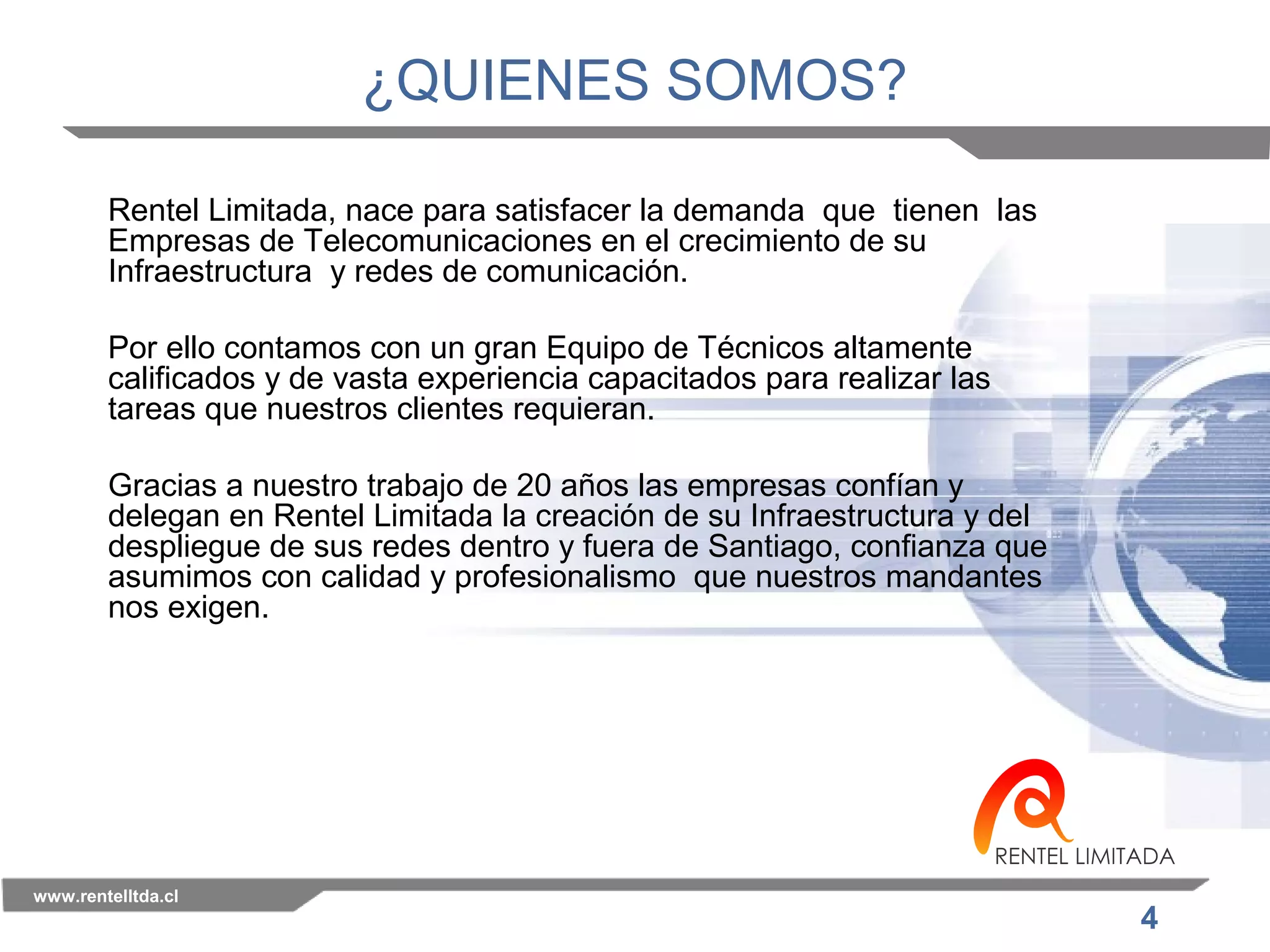 4 
¿QUIENES SOMOS? 
Rentel Limitada, nace para satisfacer la demanda que tienen las 
Empresas de Telecomunicaciones en el crecimiento de su 
Infraestructura y redes de comunicación. 
Por ello contamos con un gran Equipo de Técnicos altamente 
calificados y de vasta experiencia capacitados para realizar las 
tareas que nuestros clientes requieran. 
Gracias a nuestro trabajo de 20 años las empresas confían y 
delegan en Rentel Limitada la creación de su Infraestructura y del 
despliegue de sus redes dentro y fuera de Santiago, confianza que 
asumimos con calidad y profesionalismo que nuestros mandantes 
nos exigen. 
www.rentelltda.cl 
 
