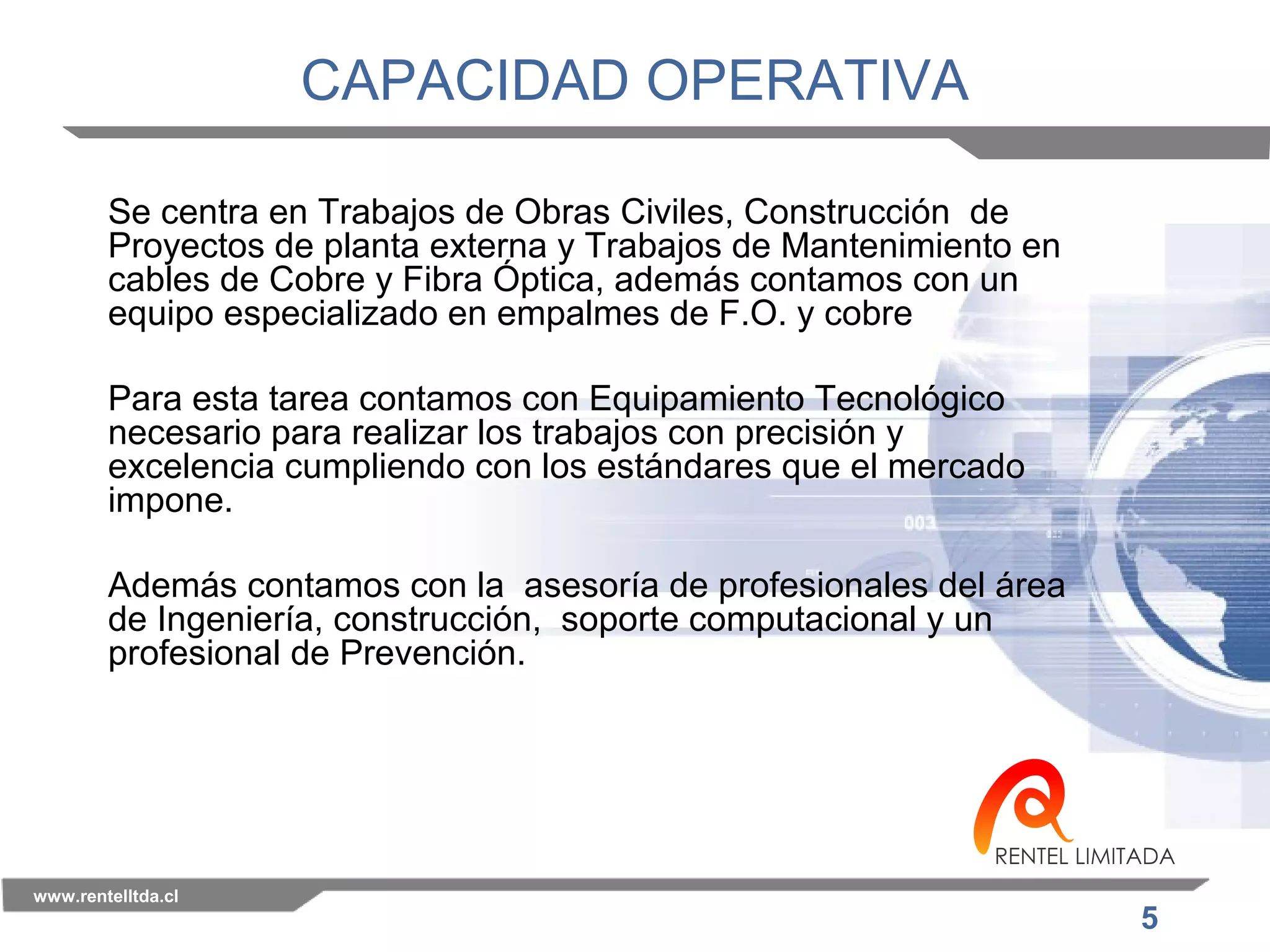5 
CAPACIDAD OPERATIVA 
Se centra en Trabajos de Obras Civiles, Construcción de 
Proyectos de planta externa y Trabajos de Mantenimiento en 
cables de Cobre y Fibra Óptica, además contamos con un 
equipo especializado en empalmes de F.O. y cobre 
Para esta tarea contamos con Equipamiento Tecnológico 
necesario para realizar los trabajos con precisión y 
excelencia cumpliendo con los estándares que el mercado 
impone. 
Además contamos con la asesoría de profesionales del área 
de Ingeniería, construcción, soporte computacional y un 
profesional de Prevención. 
www.rentelltda.cl 
 