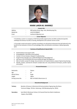 Mark Larem M. Ramirez_Resume
Page1 of 2
MARK LAREN M. RAMIREZ
Contact Info
Address : 490 Saniboy Street, Brgy. Hulo, Mandaluyong City.
Mobile No. : (+63) 9215386627
Email : marklaren22@yahoo.com
Career Objective
• To develop a career in a company or field that provides opportunities and offers professional growth,
challenge and enhance my skills in training, development and customer service as well.
• To be able to work and acquire a position according to my educational attainment that will rebound to the
benefit of the institution in terms of my knowledge, skills, and attitude to contribute in delivering quality
work.
Summary of Qualification & Special Skills
 Good Analytical and research skills
 Knowledgeable in MS Office (Intermediate)
 Familiar in Circuit Analysis, Design & Troubleshooting
 Programming Language such as MATLAB (Beginner) & SQL (Beginner)
 Soft wares such as AutoCAD 2015 (Intermediate) & Eagle CAD (Beginner)
 Able to handle a project for design, documentation and implementation, prepare Engineering drawings.
 Identify, analyze, automate & interpret complex data sets using statistical techniques, provide reports
and analysis.
Personal Particulars
Nationality : Filipino
Age : 24
Marital Status : Single
Height : 168cm
Driving License No. : N02-14-016013 (Restrictions 2)
Educational Background
Tertiary: Bachelor of Science in Electronics & Communications Engineering, Don Bosco
Technical College, 736 Gen. Kalentong, 1550 Mandaluyong City. (2014)
Secondary: Saint Martin Montessori School, 212 Second Street San Martin Subdivision
Angono, Rizal (2009)
 