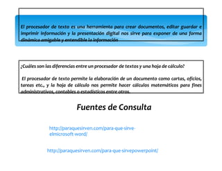 El procesador de texto es una herramienta para crear documentos, editar guardar e
imprimir información y la presentación digital nos sirve para exponer de una forma
dinámica amigable y entendible la información
¿Cuáles son las diferencias entre un procesador de textos y una hoja de cálculo?
El procesador de texto permite la elaboración de un documento como cartas, oficios,
tareas etc., y la hoja de cálculo nos permite hacer cálculos matemáticos para fines
administrativos, contables o estadísticos entre otros.
Fuentes de Consulta
http://paraquesirven.com/para-que-sirve-
elmicrosoft-word/
http://paraquesirven.com/para-que-sirvepowerpoint/
 