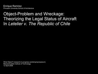 Enrique Ramirez Princeton University School of Architecture Object-Problem and Wreckage:  Theorizing the Legal Status of Aircraft In  Letelier v. The Republic of Chile What Object? (research-in-progress workshop/symposium) Massachusetts Institute of Technology 12 April 2008 