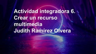 Actividad integradora 6.
Crear un recurso
multimedia
Judith Ramírez Olvera
 