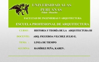 FACULTAD DE INGENIERIAS Y ARQUITECTURA
ESCUELA PROFESIONAL DE ARQUITECTURA
Filial - Huacho
CURSO : HISTORIA Y TEORÍA DE LA ARQUITECTURA III
DOCENTE: ARQ. FIGUEROA VILCHEZ JULIO E.
TEMA : LINEA DE TIEMPO
ALUMNA: RAMÍREZ PEÑA, KAREN .
 