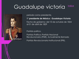 indice
Guadalupe victoria
periodo como presidente.
1° presidente de México : Guadalupe Victoria
Fecha de gobierno: del 10 de octubre de 1824
al 01 de abril de 1829
Partido politco.
Partido Político: Partido Nacional
Revolucionario (PNR). Actualmente llamado
Partido Revolucionario Institucional (PRI).
 