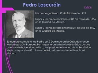 indice
Pedro Lascuráin
Fecha de gobierno: 19 de febrero de 1913.
Lugar y fecha de nacimiento: 08 de mayo de 1856
en la Ciudad de México.
Lugar y fecha de fallecimiento: 21 de julio de 1952
en la Ciudad de México.
Su nombre completo fue Pedro José Domingo de la Calzada Manuel
María Lascuráin Paredes. Forma parte de la historia de México porque
además de haber sido político, fue presidente interino de la República
Mexicana por sólo 45 minutos debido a la renuncia de Francisco I.
Madero.
 