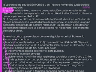 indice
la Secretaría de Educación Pública y en 1958 fue nombrado subsecretario
de Gobernación.
Su gobierno inició bien, tuvo una buena relación con los estudiantes de
nivel universitario, en especial con los de la UNAM. Institución educativa a la
que apoyó durante 1968 y 1971.
El 10 de junio de 1971 se dio una manifestación estudiantil en la Ciudad de
México para apoyar a los estudiantes de Monterrey, sin embargo un grupo
paramilitar del estado de nombre “Halcones” los esperaron para detener
dicha manifestación, esto se conoció como “el halconazo” o la matanza
del corpus christi.
Entre otras cosas que se dieron durante el gobierno de Luis Echeverría
Álvarez se encuentran:
– Se abandonó el tipo de cambio fijo que se dio en 1954 de $12.50 pesos
por dólar estadounidense, (Es fundamental saber que en el último año de su
sexenio el cambio fue de $20 pesos por dólar).
– Se incrementó la deuda externa y el gato público.
– Disminuyó la inversión privada.
– Su gobierno fue muy similar a los regímenes socialistas como Cuba y Chile.
– Trató de gobernar con una política progresista y se basó en incrementar la
investigación pública, así como la producción de petróleo, energía y
electricidad en todo el país (aunque en este punto se dio un gran cris
económica y todo se desestabilizó en el México).
– Se dio la “guerra sucia” o también conocida como “guerra de baja
 