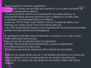 indicehizo lo siguiente durante su gobierno:
– Promovió una ley de amnistía que benefició a una gran cantidad de
presos y perseguidos políticos.
– Su economía se centró en la explotación de hidrocarburos. Es
importante saber que esto provocó que se dejaran a un lado otras
cuestiones y actividades básicas en México.
enero de 1979 el Papa Juan Pablo II visitó la Ciudad de México por
primera vez y éste suceso marcó la historia del país.
– En 1981 el presidente propuso a la Organización de las Naciones Unidas
el Plan Mundial de Recursos Energéticos.
Su gobierno inició bien pero finalmente no continuó con todo lo que
había planeado para el país.
Algunos de dichos planes fueron los siguientes:
* El Plan Nacional de Zonas Deprimidas y Grupos Magistrados.
* La Alianza para la Producción.
* El Sistema Alimentario Mexicano (Plan Global de Desarrollo).
Falleció a la edad de 83 años el 17 de febrero del 2004 en la Ciudad de
México debido a una complicación en el corazón causada por
neumonía. Su cuerpo fue sepultado en el panteón militar del Distrito
Federal.
 