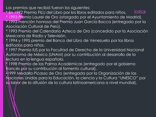 indice
Los premios que recibió fueron los siguientes:
* En 1992 Premio FILIJ del Libro por los libros editados para niños.
* 1993 Premio Laurel de Oro (otorgado por el Ayuntamiento de Madrid).
* 1993 mención honrosa del Premio Juan García Bacca (entregado por la
Asociación Cultural de Perú).
* 1993 Premio del Calendario Azteca de Oro (concedido por la Asociación
Mexicana de Radio y Televisión.
* 1994 y 1995 premio del Banco del Libro de Venezuela por los libros
editados para niños.
* 1997 Premio IUS por la Facultad de Derecho de la Universidad Nacional
Autónoma de México (UNAM) por su contribución al desarrollo de la
lectura en la lengua española.
* 1998 Premio de las Palma Académicas (entregado por el gobierno
francés por su contribución al fomento cultural).
•1999 Medalla Picasso de Oro (entregada por la Organización de las
Naciones Unidas para la Educación, la ciencia y la Cultura “UNESCO” por
su labor de la difusión de la cultura latinoamericana a nivel mundial).
 