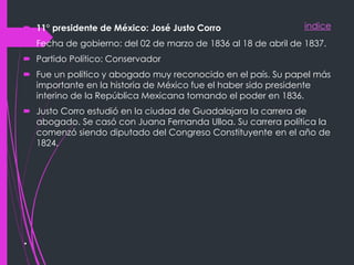 indice
.
 11° presidente de México: José Justo Corro
 Fecha de gobierno: del 02 de marzo de 1836 al 18 de abril de 1837.
 Partido Político: Conservador
 Fue un político y abogado muy reconocido en el país. Su papel más
importante en la historia de México fue el haber sido presidente
interino de la República Mexicana tomando el poder en 1836.
 Justo Corro estudió en la ciudad de Guadalajara la carrera de
abogado. Se casó con Juana Fernanda Ulloa. Su carrera política la
comenzó siendo diputado del Congreso Constituyente en el año de
1824.
 