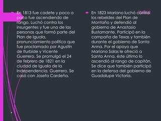 indice
,
 En 1813 fue cadete y poco a
poco fue ascendiendo de
rango. Luchó contra los
insurgentes y fue una de las
personas que formó parte del
Plan de Iguala,
pronunciamiento político que
fue proclamado por Agustín
de Iturbide y Vicente
Guerrero. Se promulgó el 24
de febrero de 1821 en la
ciudad de Iguala de la
Independencia, Guerrero. Se
casó con Josefa Cardeña.
 En 1823 Mariano luchó contra
los rebeldes del Plan de
Montaño y defendió al
gobierno de Anastasio
Bustamante. Participó en la
campaña de Texas y también
durante el gobierno de Santa
Anna. Por el apoyo que
Mariano Salas le ofreció a
Santa Anna, éste último lo
ascendió al rango de capitán.
Se dice que también participó
en la defensa del gobierno de
Guadalupe Victoria.
 
