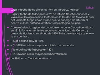 indice
,
 Lugar y fecha de nacimiento: 1791 en Veracruz, México.
 Lugar y fecha de fallecimiento: 25 de Estudió filosofía, cánones y
leyes en el Colegio de San Ildefonso en la Ciudad de México. El cual
actualmente funge como museo que se encarga de difundir el
acervo cultura, histórico, artístico y arqueológico del país.
 Comenzó siendo regidor del ayuntamiento de la Ciudad de México
en 1818. Posteriormente fue secretario de la Junta de Censura y
asesor de Hacienda en el año de 1820. Entre otros trabajos que tuvo
se encuentran:
 – Juez del año 1822 a 1823.
 – En 1823 fue oficial mayor del ministro de hacienda.
 – Jefe político de Tabasco en 1824.
 – En 1825 fue oficial mayor de la Secretaría de
 de 1866 en la Ciudad de México.
 