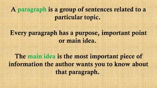 A paragraph is a group of sentences related to a
particular topic.
Every paragraph has a purpose, important point
or main idea.
The main idea is the most important piece of
information the author wants you to know about
that paragraph.
 
