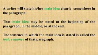 A writer will state his/her main idea clearly somewhere in
the paragraph.
That main idea may be stated at the beginning of the
paragraph, in the middle, or at the end.
The sentence in which the main idea is stated is called the
topic sentence of that paragraph.
 