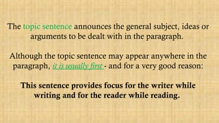 The topic sentence announces the general subject, ideas or
arguments to be dealt with in the paragraph.
Although the topic sentence may appear anywhere in the
paragraph, it is usually first - and for a very good reason:
This sentence provides focus for the writer while
writing and for the reader while reading.
 