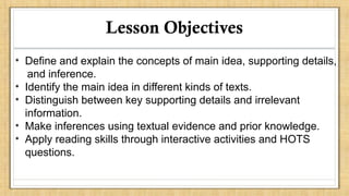 Lesson Objectives
• Define and explain the concepts of main idea, supporting details,
and inference.
• Identify the main idea in different kinds of texts.
• Distinguish between key supporting details and irrelevant
information.
• Make inferences using textual evidence and prior knowledge.
• Apply reading skills through interactive activities and HOTS
questions.
 