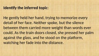 Identify the inferred topic:
He gently held her hand, trying to memorize every
detail of her face. Neither spoke, but the silence
between them carried more weight than words ever
could. As the train doors closed, she pressed her palm
against the glass, and he stood on the platform,
watching her fade into the distance.
 