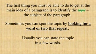 The first thing you must be able to do to get at the
main idea of a paragraph is to identify the topic –
the subject of the paragraph.
Sometimes you can spot the topic by looking for a
word or two that repeat.
Usually you can state the topic
in a few words.
 