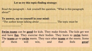 Let us try this topic-finding strategy:
Read the paragraph – Ask yourself the question, "What is this paragraph
about?"
To answer, say to yourself in your mind:
"The author keeps talking about _____________ The topic must be
______________."
Swim teams can be good for kids. They make friends. The kids get wet
and have fun. They exercise their bodies. They learn to swim faster.
The teams go to swim meets. They race other teams at the meets. Some
of them will win, and that feels great!
 