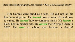 Read the second paragraph. Ask yourself "What is this paragraph about?"
Tim Cordes went blind as a teen. He did not let his
blindness stop him. He learned how to water ski and how
to canoe. He learned how to compose music. He became a
black belt in martial arts. He carried the Olympic torch in
2002. He went to school and became a doctor!
 
