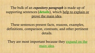 The bulk of an expository paragraph is made up of
supporting sentences (details), which help to explain or
prove the main idea.
These sentences present facts, reasons, examples,
definitions, comparison, contrasts, and other pertinent
details.
They are most important because they expand on the
main idea.
 