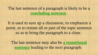 The last sentence of a paragraph is likely to be a
concluding sentence.
It is used to sum up a discussion, to emphasize a
point, or to restate all or part of the topic sentence
so as to bring the paragraph to a close.
The last sentence may also be a transitional
sentence leading to the next paragraph.
 
