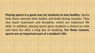 Playing sports is a great way for students to stay healthy. Sports
help them exercise their bodies and build strong muscles. They
also teach teamwork and discipline, which are important life
skills. In addition, playing sports gives students a chance to relax
and have fun after a long day of studying. For these reasons,
sports are an important part of a student’s life.
 