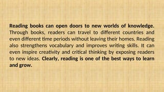Reading books can open doors to new worlds of knowledge.
Through books, readers can travel to different countries and
even different time periods without leaving their homes. Reading
also strengthens vocabulary and improves writing skills. It can
even inspire creativity and critical thinking by exposing readers
to new ideas. Clearly, reading is one of the best ways to learn
and grow.
 