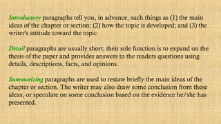 Introductory paragraphs tell you, in advance, such things as (1) the main
ideas of the chapter or section; (2) how the topic is developed; and (3) the
writer's attitude toward the topic.
Detail paragraphs are usually short; their sole function is to expand on the
thesis of the paper and provides answers to the readers questions using
details, descriptions, facts, and opinions.
Summarizing paragraphs are used to restate briefly the main ideas of the
chapter or section. The writer may also draw some conclusion from these
ideas, or speculate on some conclusion based on the evidence he/she has
presented.
 