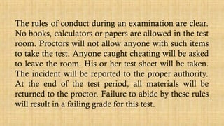 The rules of conduct during an examination are clear.
No books, calculators or papers are allowed in the test
room. Proctors will not allow anyone with such items
to take the test. Anyone caught cheating will be asked
to leave the room. His or her test sheet will be taken.
The incident will be reported to the proper authority.
At the end of the test period, all materials will be
returned to the proctor. Failure to abide by these rules
will result in a failing grade for this test.
 