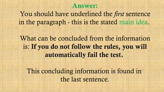 Answer:
You should have underlined the first sentence
in the paragraph - this is the stated main idea.
What can be concluded from the information
is: If you do not follow the rules, you will
automatically fail the test.
This concluding information is found in
the last sentence.
 