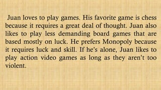 Juan loves to play games. His favorite game is chess
because it requires a great deal of thought. Juan also
likes to play less demanding board games that are
based mostly on luck. He prefers Monopoly because
it requires luck and skill. If he’s alone, Juan likes to
play action video games as long as they aren’t too
violent.
 