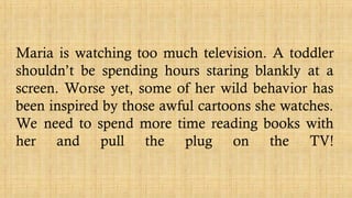 Maria is watching too much television. A toddler
shouldn’t be spending hours staring blankly at a
screen. Worse yet, some of her wild behavior has
been inspired by those awful cartoons she watches.
We need to spend more time reading books with
her and pull the plug on the TV!
 