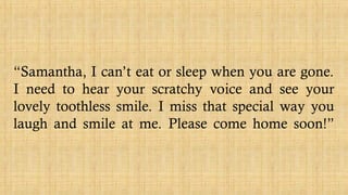 “Samantha, I can’t eat or sleep when you are gone.
I need to hear your scratchy voice and see your
lovely toothless smile. I miss that special way you
laugh and smile at me. Please come home soon!”
 