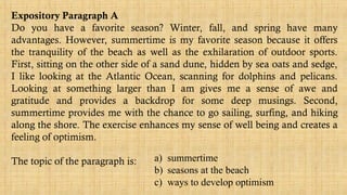 Expository Paragraph A
Do you have a favorite season? Winter, fall, and spring have many
advantages. However, summertime is my favorite season because it offers
the tranquility of the beach as well as the exhilaration of outdoor sports.
First, sitting on the other side of a sand dune, hidden by sea oats and sedge,
I like looking at the Atlantic Ocean, scanning for dolphins and pelicans.
Looking at something larger than I am gives me a sense of awe and
gratitude and provides a backdrop for some deep musings. Second,
summertime provides me with the chance to go sailing, surfing, and hiking
along the shore. The exercise enhances my sense of well being and creates a
feeling of optimism.
The topic of the paragraph is: a) summertime
b) seasons at the beach
c) ways to develop optimism
 