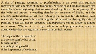 A rite of passage, according to psychologists, is an event that prompts
movement from one stage of life to another. Weddings and graduations are two
examples of new beginnings that are considered significant rites of passage. For
the bride and groom, a wedding signifies the covenant of fidelity and the
couple's public declaration of love. 4
Making the promise for life before loved
ones is the first step to their new life together. Graduations also signify a rite of
passage. 6
Tests will not be scheduled, and paperwork will no longer be graded
on a curve. Whether it is a high school or college graduation, students
acknowledge they are beginning a new path on their journey.
The topic of the paragraph is:
a.a psychologist's view of life.
b.stages of life.
c.new beginnings in life.
d.the importance of weddings.
 