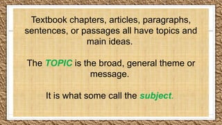 Textbook chapters, articles, paragraphs,
sentences, or passages all have topics and
main ideas.
The TOPIC is the broad, general theme or
message.
It is what some call the subject.
 