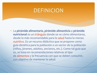  La pirámide alimentaria, pirámide alimenticia o pirámide
nutricional es un triángulo donde se ve cómo alimentarse,
desde lo más recomendable para la salud hasta lo menos
nutritivo. Es un recurso didáctico que se propone como
guía dietética para la población o un sector de la población
(niños, jóvenes, adultos, ancianos, etc.). Como tal guía que
es, se basa en recomendaciones relativas al tipo
de alimentos y la frecuencia con que se deben consumir,
con objetivo de mantener la salud.
DEFINICION
 