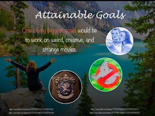 https://www.flickr.com/photos/105720162@N04/15361796481/
Attainable Goals
One of my biggest goals would be
to work on weird, creative, and
strange movies.
https://www.flickr.com/photos/52957117@N04/7305189426/ https://www.flickr.com/photos/7176955@N04/5213529400/
https://www.flickr.com/photos/67478164@N00/4334498513/
 